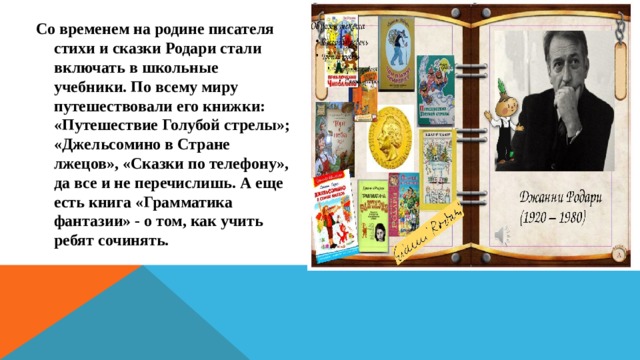 Со временем на родине писателя стихи и сказки Родари стали включать в школьные учебники. По всему миру путешествовали его книжки: «Путешествие Голубой стрелы»; «Джельсомино в Стране лжецов», «Сказки по телефону», да все и не перечислишь. А еще есть книга «Грамматика фантазии» - о том, как учить ребят сочинять. 