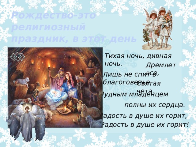 Рождество-это религиозный праздник, в этот день родился Иисус Христос . Тихая ночь, дивная ночь .   Дремлет все, Лишь не спит в благоговенье Святая чета. Чудным младенцем полны их сердца. Радость в душе их горит, Радость в душе их горит! 
