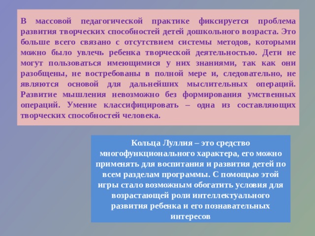 В массовой педагогической практике фиксируется проблема развития творческих способностей детей дошкольного возраста. Это больше всего связано с отсутствием системы методов, которыми можно было увлечь ребенка творческой деятельностью. Дети не могут пользоваться имеющимися у них знаниями, так как они разобщены, не востребованы в полной мере и, следовательно, не являются основой для дальнейших мыслительных операций. Развитие мышления невозможно без формирования умственных операций. Умение классифицировать – одна из составляющих творческих способностей человека.  Кольца Луллия – это средство многофункционального характера, его можно применять для воспитания и развития детей по всем разделам программы. С помощью этой игры стало возможным обогатить условия для возрастающей роли интеллектуального развития ребенка и его познавательных интересов 
