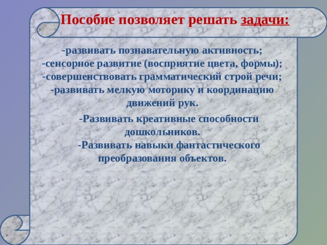  Пособие позволяет решать  задачи:    -развивать познавательную активность;  -сенсорное развитие (восприятие цвета, формы);  -совершенствовать грамматический строй речи;  -развивать мелкую моторику и координацию движений рук.  -Развивать креативные способности дошкольников.  -Развивать навыки фантастического преобразования объектов.     