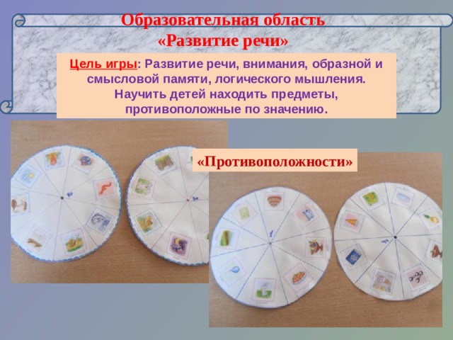      Образовательная область  «Развитие речи»   Цель игры : Развитие речи, внимания, образной и смысловой памяти, логического мышления. Научить детей находить предметы, противоположные по значению. «Противоположности» 