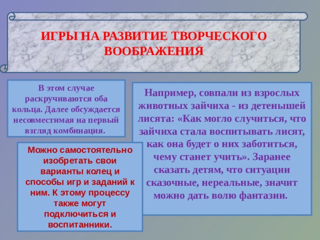  ИГРЫ НА РАЗВИТИЕ ТВОРЧЕСКОГО ВООБРАЖЕНИЯ  В этом случае раскручиваются оба кольца. Далее обсуждается несовместимая на первый взгляд комбинация. Например, совпали из взрослых животных зайчиха - из детенышей лисята: «Как могло случиться, что зайчиха стала воспитывать лисят, как она будет о них заботиться, чему станет учить». Заранее сказать детям, что ситуации сказочные, нереальные, значит можно дать волю фантазии.   Можно самостоятельно изобретать свои варианты колец и способы игр и заданий к ним. К этому процессу также могут подключиться и воспитанники. 