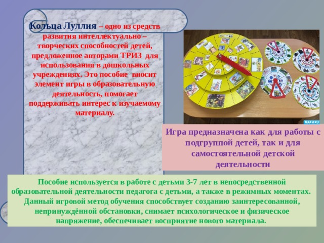 Кольца Луллия – одно из средств развития интеллектуально – творческих способностей детей, предложенное авторами ТРИЗ для использования в дошкольных учреждениях. Это пособие вносит элемент игры в образовательную деятельность, помогает поддерживать интерес к изучаемому материалу.      Иг pa предназначена как для работы с подгруппой детей, так и для самостоятельной детской деятельности Пособие используется в работе с детьми 3-7 лет в непосредственной образовательной деятельности педагога с детьми, а также в режимных моментах. Данный игровой метод обучения способствует созданию заинтересованной, непринуждённой обстановки, снимает психологическое и физическое напряжение, обеспечивает восприятие нового материала. 