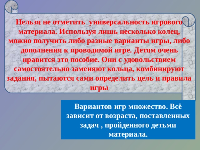      Нельзя не отметить универсальность игрового материала. Используя лишь несколько колец, можно получить либо разные варианты игры, либо дополнения к проводимой игре. Детям очень нравится это пособие. Они с удовольствием самостоятельно заменяют кольца, комбинируют задания, пытаются сами определить цель и правила игры Вариантов игр множество. Всё зависит от возраста, поставленных задач , пройденного детьми материала. 