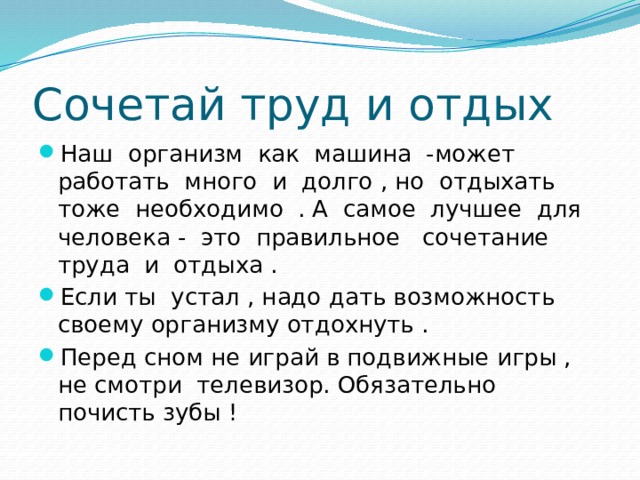 Сочетай труд и отдых Наш организм как машина -может работать много и долго , но отдыхать тоже необходимо . А самое лучшее для человека - это правильное сочетание труда и отдыха . Если ты устал , надо дать возможность своему организму отдохнуть . Перед сном не играй в подвижные игры , не смотри телевизор. Обязательно почисть зубы ! 