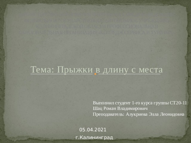 МИНИСТЕРСТВО ОБРАЗОВАНИЯ И НАУКИ РОССИЙСКОЙ ФЕДЕРАЦИИ ФЕДЕРАЛЬНОЕ ГОСУДАРСТВЕННОЕ АВТОНОМНОЕ УЧРЕЖДЕНИЕ КАЛИНИНГРАДСКОЙ ОБЛАСТИ ПРОФЕССИОНАЛЬНАЯ ОБРАЗОВАТЕЛЬНАЯ ОРГАНИЗАЦИЯ «КОЛЛЕДЖ СЕРВИСА И ТУРИЗМА»  Тема: Прыжки в длину с места Выполнил студент 1-го курса группы СТ20-11 Шац Роман Владимирович Преподаватель: Алукриева Элла Леонидовна 05.04.2021 г.Калининград  