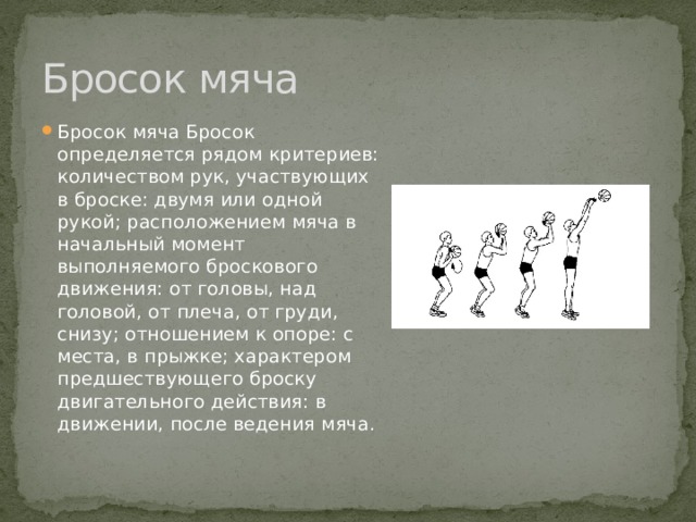 Бросок мяча Бросок мяча Бросок определяется рядом критериев: количеством рук, участвующих в броске: двумя или одной рукой; расположением мяча в начальный момент выполняемого броскового движения: от головы, над головой, от плеча, от груди, снизу; отношением к опоре: с места, в прыжке; характером предшествующего броску двигательного действия: в движении, после ведения мяча. 