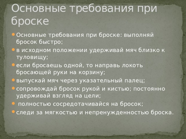Основные требования при броске Основные требования при броске: выполняй бросок быстро; в исходном положении удерживай мяч близко к туловищу; если бросаешь одной, то направь локоть бросающей руки на корзину; выпускай мяч через указательный палец; сопровождай бросок рукой и кистью; постоянно удерживай взгляд на цели;  полностью сосредотачивайся на бросок; следи за мягкостью и непренужденностью броска. 
