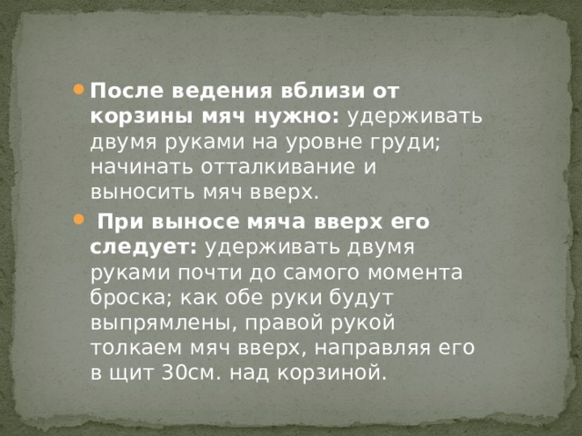 После ведения вблизи от корзины мяч нужно: удерживать двумя руками на уровне груди; начинать отталкивание и выносить мяч вверх.  При выносе мяча вверх его следует: удерживать двумя руками почти до самого момента броска; как обе руки будут выпрямлены, правой рукой толкаем мяч вверх, направляя его в щит 30см. над корзиной. 