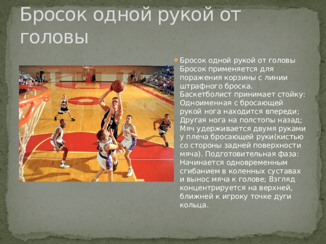 Бросок одной рукой от головы Бросок одной рукой от головы Бросок применяется для поражения корзины с линии штрафного броска. Баскетболист принимает стойку: Одноименная с бросающей рукой нога находится впереди; Другая нога на полстопы назад; Мяч удерживается двумя руками у плеча бросающей руки(кистью со стороны задней поверхности мяча). Подготовительная фаза: Начинается одновременным сгибанием в коленных суставах и вынос мяча к голове; Взгляд концентрируется на верхней, ближней к игроку точке дуги кольца. 