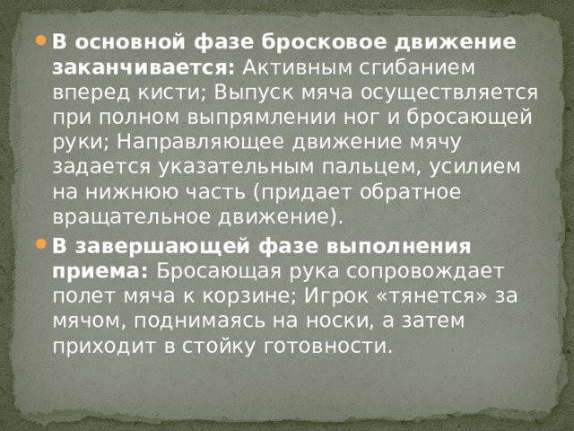 В основной фазе бросковое движение заканчивается: Активным сгибанием вперед кисти; Выпуск мяча осуществляется при полном выпрямлении ног и бросающей руки; Направляющее движение мячу задается указательным пальцем, усилием на нижнюю часть (придает обратное вращательное движение). В завершающей фазе выполнения приема: Бросающая рука сопровождает полет мяча к корзине; Игрок «тянется» за мячом, поднимаясь на носки, а затем приходит в стойку готовности. 