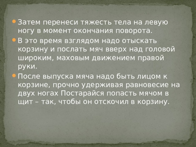 Затем перенеси тяжесть тела на левую ногу в момент окончания поворота. В это время взглядом надо отыскать корзину и послать мяч вверх над головой широким, маховым движением правой руки. После выпуска мяча надо быть лицом к корзине, прочно удерживая равновесие на двух ногах Постарайся попасть мячом в щит – так, чтобы он отскочил в корзину. 