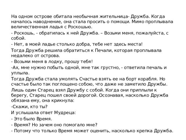 На одном острове обитала необычная жительница- Дружба. Когда началось наводнение, она стала просить о помощи. Мимо проплывала величественная ладья с Роскошью. - Роскошь, - обратилась к ней Дружба. – Возьми меня, пожалуйста, с собой. - Нет, в моей ладье столько добра, тебе нет здесь места! Тогда Дружба решила обратиться к Печали, которая проплывала недалеко от острова. - Возьми меня в лодку, прошу тебя! -Ах, мне нужно побыть одной, мне так грустно, - ответила печаль и уплыла. Тогда Дружба стала умолять Счастье взять ее на борт корабля. Но счастье было так поглощено собою, что даже не заметило Дружбы. Лишь один Старец взял Дружбу с собой. Когда они приплыли к берегу, Старец пошел своей дорогой. Осознавая, насколько Дружба обязана ему, она крикнула: -Скажи, кто ты? И услышала ответ Мудреца: - Это было Время. - Время? Но зачем оно помогало мне? - Потому что только Время может оценить, насколько крепка Дружба. 