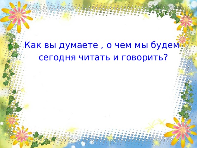 Как вы думаете , о чем мы будем сегодня читать и говорить? 