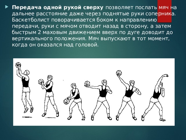 Передача одной рукой сверху позволяет послать мяч на дальнее расстояние даже через поднятые руки соперника. Баскетболист поворачивается боком к направлению передачи, руки с мячом отводит назад в сторону, а затем быстрым 2 маховым движением вверх по дуге доводит до вертикального положения. Мяч выпускают в тот момент, когда он оказался над головой. 