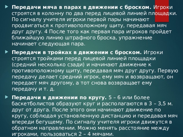 Передачи мяча в парах в движении с броском. Игроки строятся в колонну по два перед лицевой линией площадки. По сигналу учителя игроки первой пары начинают продвигаться к противоположному щиту, передавая мяч друг другу. 4 После того как первая пара игроков пройдет ближайшую линию штрафного броска, упражнение начинает следующая пара. Передачи в тройках в движении с броском. Игроки строятся тройками перед лицевой линией площадки (средний несколько сзади) и начинают движение к противоположному щиту, передавая мяч друг другу. Первую передачу делает средний игрок, ему мяч и возвращают, он передает мяч другому, а тот снова возвращает ему передачу и т. д. Передачи в движении по кругу. 5 – 6 или более баскетболистов образуют круг и располагаются в 3 – 3,5 м. друг от друга. После этого они начинают движение по кругу, соблюдая установленную дистанцию и передавая мяч впереди бегущему. По сигналу учителя игроки движутся в обратном направлении. Можно менять расстояние между игроками, пользоваться 2 – 4 мячами. 