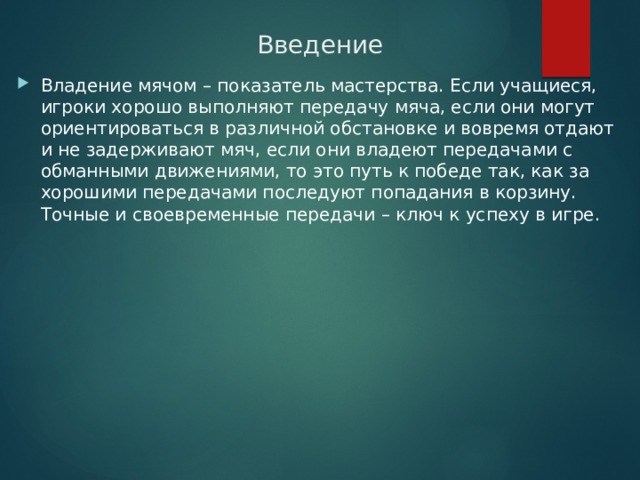 Введение Владение мячом – показатель мастерства. Если учащиеся, игроки хорошо выполняют передачу мяча, если они могут ориентироваться в различной обстановке и вовремя отдают и не задерживают мяч, если они владеют передачами с обманными движениями, то это путь к победе так, как за хорошими передачами последуют попадания в корзину. Точные и своевременные передачи – ключ к успеху в игре. 