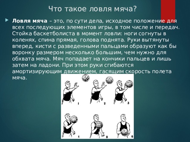 Что такое ловля мяча? Ловля мяча – это, по сути дела, исходное положение для всех последующих элементов игры, в том числе и передач. Стойка баскетболиста в момент ловли: ноги согнуты в коленях, спина прямая, голова поднята. Руки вытянуты вперед, кисти с разведенными пальцами образуют как бы воронку размером несколько большим, чем нужно для обхвата мяча. Мяч попадает на кончики пальцев и лишь затем на ладони. При этом руки сгибаются амортизирующим движением, гасящим скорость полета мяча. 