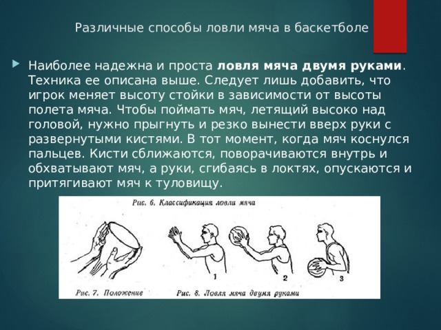 Различные способы ловли мяча в баскетболе Наиболее надежна и проста ловля мяча двумя руками . Техника ее описана выше. Следует лишь добавить, что игрок меняет высоту стойки в зависимости от высоты полета мяча. Чтобы поймать мяч, летящий высоко над головой, нужно прыгнуть и резко вынести вверх руки с развернутыми кистями. В тот момент, когда мяч коснулся пальцев. Кисти сближаются, поворачиваются внутрь и обхватывают мяч, а руки, сгибаясь в локтях, опускаются и притягивают мяч к туловищу. 