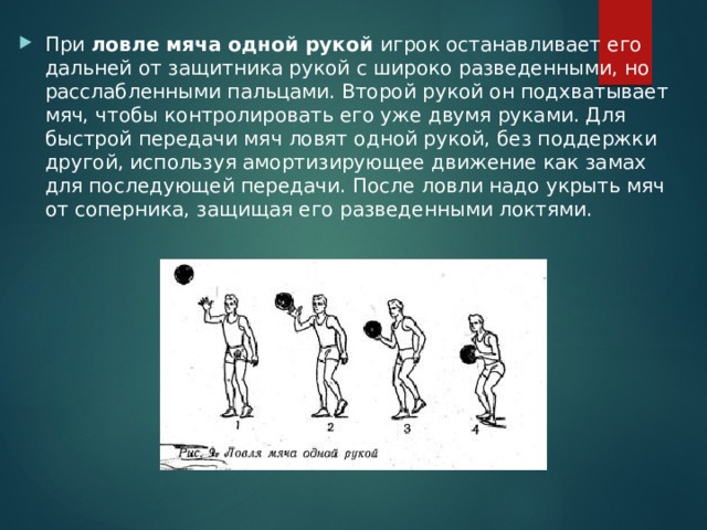 При ловле мяча одной рукой игрок останавливает его дальней от защитника рукой с широко разведенными, но расслабленными пальцами. Второй рукой он подхватывает мяч, чтобы контролировать его уже двумя руками. Для быстрой передачи мяч ловят одной рукой, без поддержки другой, используя амортизирующее движение как замах для последующей передачи. После ловли надо укрыть мяч от соперника, защищая его разведенными локтями. 