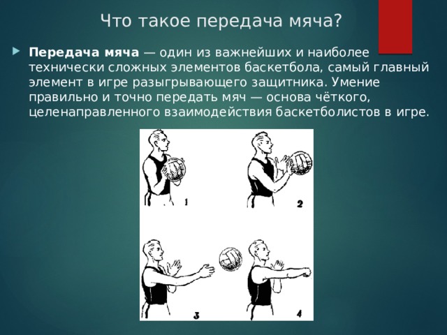 Что такое передача мяча? Передача мяча  — один из важнейших и наиболее технически сложных элементов баскетбола, самый главный элемент в игре разыгрывающего защитника. Умение правильно и точно передать мяч — основа чёткого, целенаправленного взаимодействия баскетболистов в игре. 