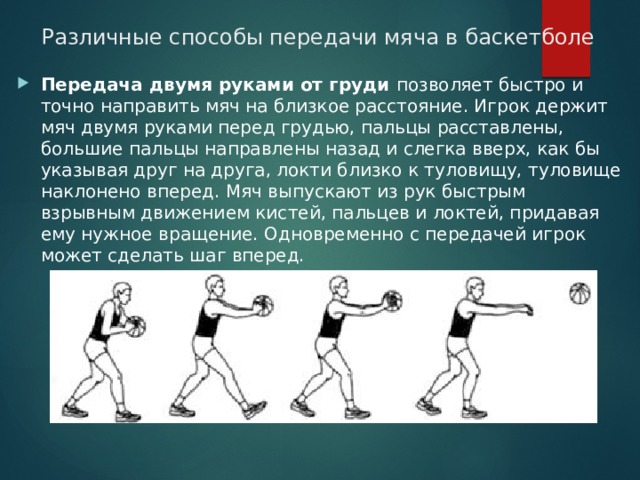 Различные способы передачи мяча в баскетболе   Передача двумя руками от груди позволяет быстро и точно направить мяч на близкое расстояние. Игрок держит мяч двумя руками перед грудью, пальцы расставлены, большие пальцы направлены назад и слегка вверх, как бы указывая друг на друга, локти близко к туловищу, туловище наклонено вперед. Мяч выпускают из рук быстрым взрывным движением кистей, пальцев и локтей, придавая ему нужное вращение. Одновременно с передачей игрок может сделать шаг вперед. 