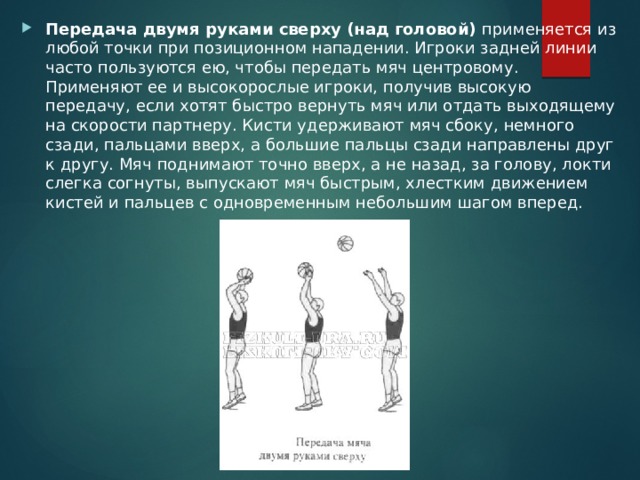Передача двумя руками сверху (над головой) применяется из любой точки при позиционном нападении. Игроки задней линии часто пользуются ею, чтобы передать мяч центровому. Применяют ее и высокорослые игроки, получив высокую передачу, если хотят быстро вернуть мяч или отдать выходящему на скорости партнеру. Кисти удерживают мяч сбоку, немного сзади, пальцами вверх, а большие пальцы сзади направлены друг к другу. Мяч поднимают точно вверх, а не назад, за голову, локти слегка согнуты, выпускают мяч быстрым, хлестким движением кистей и пальцев с одновременным небольшим шагом вперед. 