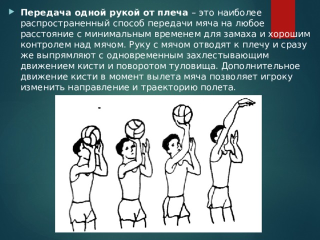 Передача одной рукой от плеча – это наиболее распространенный способ передачи мяча на любое расстояние с минимальным временем для замаха и хорошим контролем над мячом. Руку с мячом отводят к плечу и сразу же выпрямляют с одновременным захлестывающим движением кисти и поворотом туловища. Дополнительное движение кисти в момент вылета мяча позволяет игроку изменить направление и траекторию полета. 