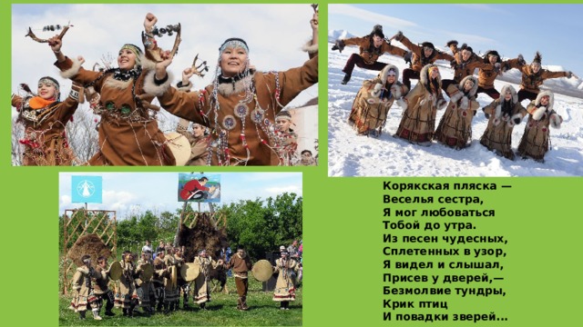 Корякская пляска —  Веселья сестра,  Я мог любоваться  Тобой до утра.  Из песен чудесных,  Сплетенных в узор,  Я видел и слышал,  Присев у дверей,—  Безмолвие тундры,  Крик птиц  И повадки зверей... 