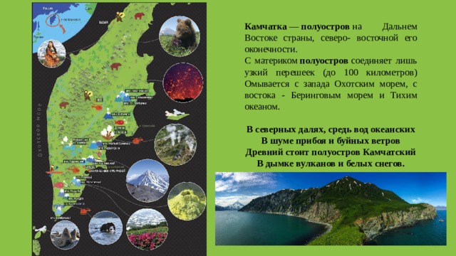 Камчатка  —  полуостров  на Дальнем Востоке страны, северо- восточной его оконечности. С материком  полуостров  соединяет лишь узкий перешеек (до 100 километров) Омывается с запада Охотским морем, с востока - Беринговым морем и Тихим океаном. В северных далях, средь вод океанских В шуме прибоя и буйных ветров Древний стоит полуостров Камчатский В дымке вулканов и белых снегов. 