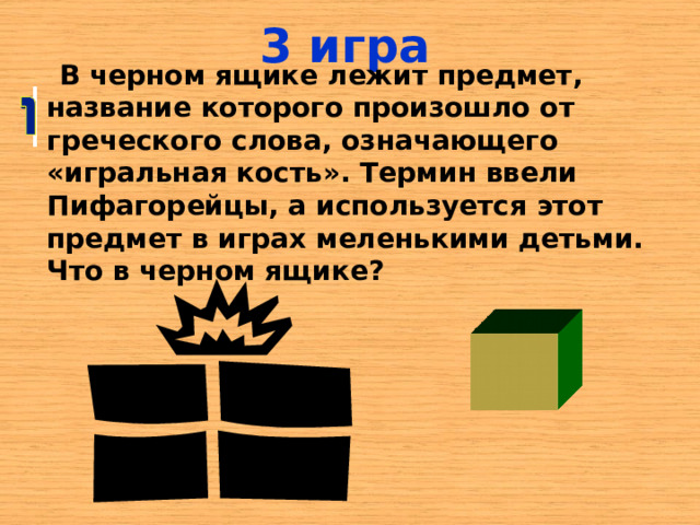3 игра  В черном ящике лежит предмет, название которого произошло от греческого слова, означающего «игральная кость». Термин ввели Пифагорейцы, а используется этот предмет в играх меленькими детьми. Что в черном ящике? 