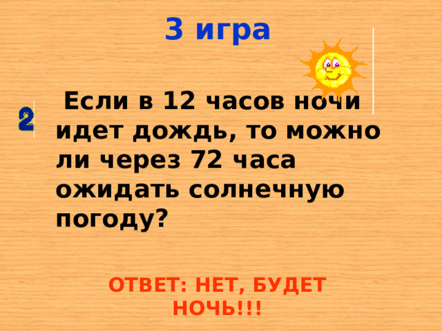 3 игра  Если в 12 часов ночи идет дождь, то можно ли через 72 часа ожидать солнечную погоду? ОТВЕТ: НЕТ, БУДЕТ НОЧЬ!!! 