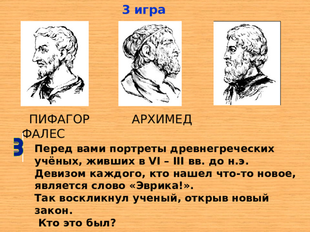 3 игра  ПИФАГОР АРХИМЕД ФАЛЕС Перед вами портреты древнегреческих учёных, живших в VI – III вв. до н.э. Девизом каждого, кто нашел что-то новое, является слово «Эврика!». Так воскликнул ученый, открыв новый закон.  Кто это был? 