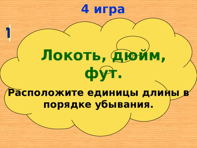 4 игра Локоть, дюйм, фут. Расположите единицы длины в порядке убывания. 