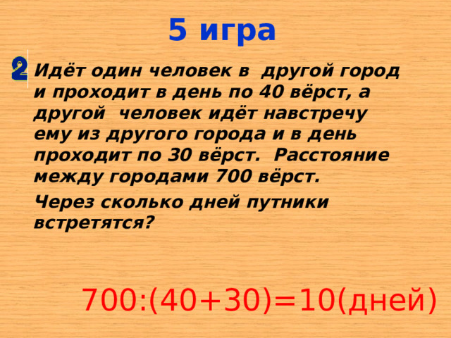5 игра Идёт один человек в  другой город и проходит в день по 40 вёрст, а другой  человек идёт навстречу ему из другого города и в день проходит по 30 вёрст.   Расстояние между городами 700 вёрст.   Через сколько дней путники встретятся?  700:(40+30)=10(дней) 