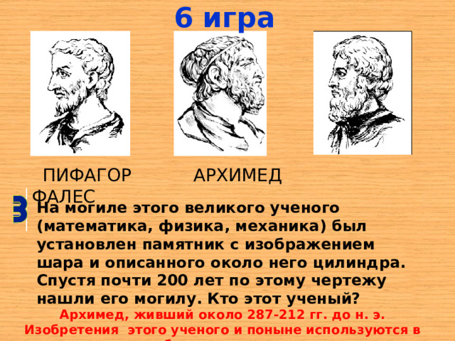 6 игра  ПИФАГОР АРХИМЕД ФАЛЕС На могиле этого великого ученого (математика, физика, механика) был установлен памятник с изображением шара и описанного около него цилиндра. Спустя почти 200 лет по этому чертежу нашли его могилу. Кто этот ученый? Архимед, живший около 287-212 гг. до н. э. Изобретения  этого ученого и поныне используются в быту и технике. 