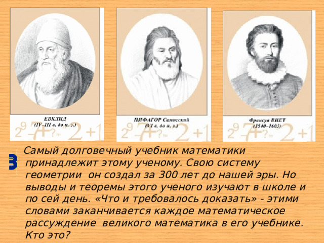  Самый долговечный учебник математики принадлежит этому ученому. Свою систему геометрии  он создал за 300 лет до нашей эры. Но выводы и теоремы этого ученого изучают в школе и по сей день. «Что и требовалось доказать» - этими словами заканчивается каждое математическое рассуждение  великого математика в его учебнике. Кто это?  