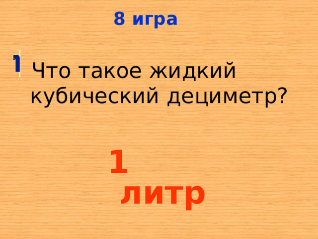 8  игра  Что такое жидкий кубический дециметр? 1 литр 