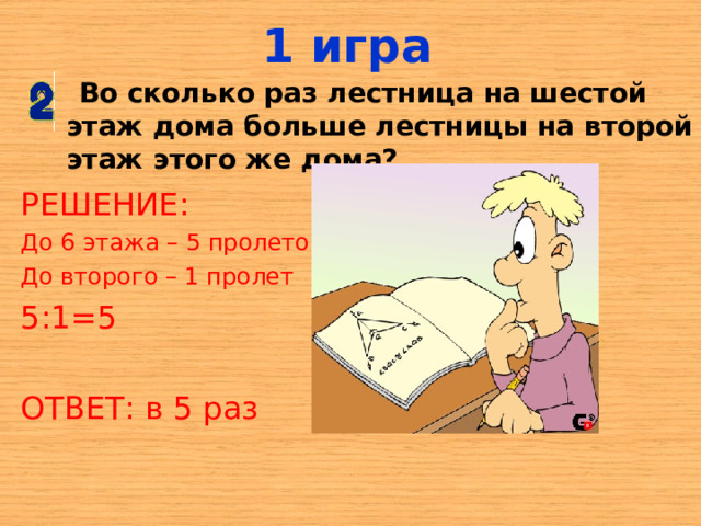 1 игра  Во сколько раз лестница на шестой этаж дома больше лестницы на второй этаж этого же дома? РЕШЕНИЕ: До 6 этажа – 5 пролетов До второго – 1 пролет 5:1=5 ОТВЕТ: в 5 раз 