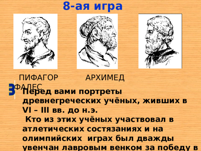 8-ая  игра  ПИФАГОР АРХИМЕД ФАЛЕС Перед вами портреты древнегреческих учёных, живших в VI – III вв. до н.э.  Кто из этих учёных участвовал в атлетических состязаниях и на олимпийских играх был дважды увенчан лавровым венком за победу в кулачном бою? 