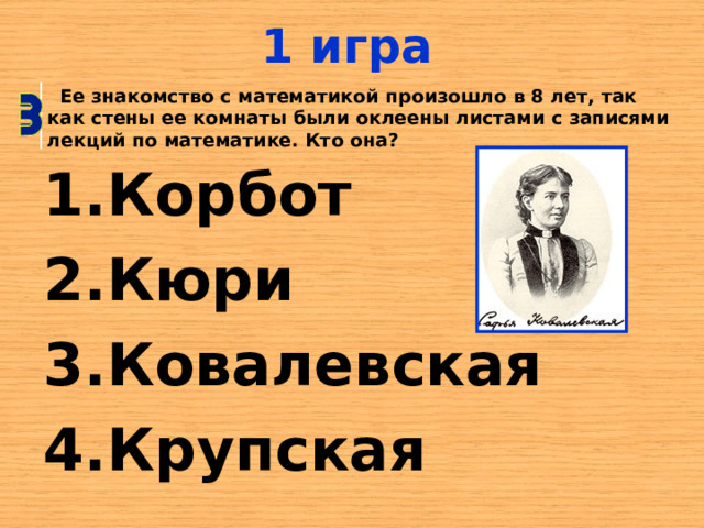 1 игра  Ее знакомство с математикой произошло в 8 лет, так как стены ее комнаты были оклеены листами с записями лекций по математике. Кто она? Корбот Кюри Ковалевская Крупская 