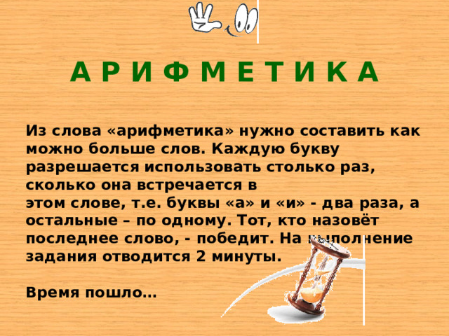 А Р И Ф М Е Т И К А Из слова «арифметика» нужно составить как можно больше слов. Каждую букву разрешается использовать столько раз, сколько она встречается в этом слове, т.е. буквы «а» и «и» - два раза, а остальные – по одному. Тот, кто назовёт последнее слово, - победит. На выполнение задания отводится 2 минуты.  Время пошло… 