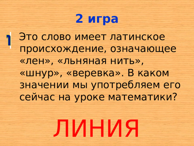 2 игра  Это слово имеет латинское происхождение, означающее «лен», «льняная нить», «шнур», «веревка». В каком значении мы употребляем его сейчас на уроке математики? ЛИНИЯ 