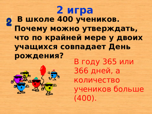 2 игра  В школе 400 учеников. Почему можно утверждать, что по крайней мере у двоих учащихся совпадает День рождения? В году 365 или 366 дней, а количество учеников больше (400). 