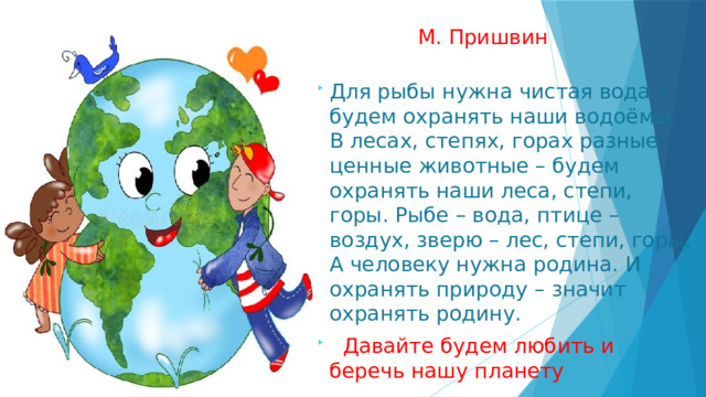  М. Пришвин Для рыбы нужна чистая вода – будем охранять наши водоёмы. В лесах, степях, горах разные ценные животные – будем охранять наши леса, степи, горы. Рыбе – вода, птице – воздух, зверю – лес, степи, горы. А человеку нужна родина. И охранять природу – значит охранять родину.   Давайте будем любить и беречь нашу планету  