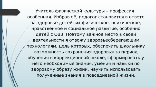  Учитель физической культуры – профессия особенная. Избрав её, педагог становится в ответе за здоровье детей, их физическое, психическое, нравственное и социальное развитие, особенно детей с ОВЗ. Поэтому важное место в своей деятельности я отвожу здоровьесберегающим технологиям, цель которых, обеспечить школьнику возможность сохранения здоровья за период обучения в коррекционной школе, сформировать у него необходимые знания, умения и навыки по здоровому образу жизни, научить использовать полученные знания в повседневной жизни. 