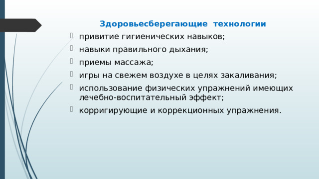 Здоровьесберегающие технологии привитие гигиенических навыков; навыки правильного дыхания; приемы массажа; игры на свежем воздухе в целях закаливания; использование физических упражнений имеющих лечебно-воспитательный эффект; корригирующие и коррекционных упражнения. 
