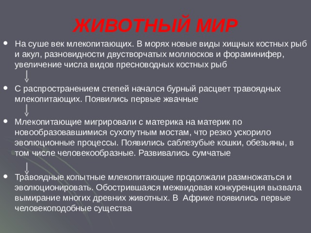 ЖИВОТНЫЙ МИР На суше век млекопитающих. В морях новые виды хищных костных рыб и акул, разновидности двустворчатых моллюсков и фораминифер, увеличение числа видов пресноводных костных рыб С распространением степей начался бурный расцвет травоядных млекопитающих. Появились первые жвачные Млекопитающие мигрировали с материка на материк по новообразовавшимися сухопутным мостам, что резко ускорило эволюционные процессы. Появились саблезубые кошки, обезьяны, в том числе человекообразные. Развивались сумчатые Травоядные копытные млекопитающие продолжали размножаться и эволюционировать. Обострившаяся межвидовая конкуренция вызвала вымирание многих древних животных. В Африке появились первые человекоподобные существа 