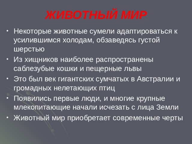 ЖИВОТНЫЙ МИР Некоторые животные сумели адаптироваться к усилившимся холодам, обзаведясь густой шерстью Из хищников наиболее распространены саблезубые кошки и пещерные львы Это был век гигантских сумчатых в Австралии и громадных нелетающих птиц Появились первые люди, и многие крупные млекопитающие начали исчезать с лица Земли Животный мир приобретает современные черты 