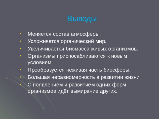 Выводы Меняется состав атмосферы. Усложняется органический мир. Увеличивается биомасса живых организмов. Организмы приспосабливаются к новым условиям. Преобразуется неживая часть биосферы. Большая неравномерность в развитии жизни. С появлением и развитием одних форм организмов идёт вымирание других. 